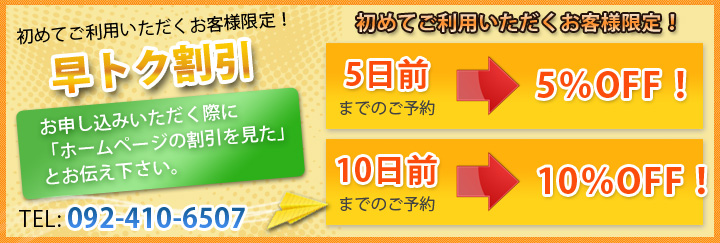 初めてご利用いただくお客様限定！ 早トク割引 お申し込みいただく際に「ホームページの割引を見た」とお伝え下さい。 TEL：092-410-6507