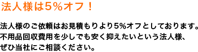 法人様５％オフ！法人様のご依頼はお見積もりより５％オフとしております。不用品回収費用を少しでも安く抑えたいという法人様、ぜひ当社にご相談下さい。