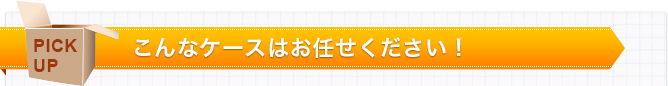 PICK UP　こんなケースはお任せください！